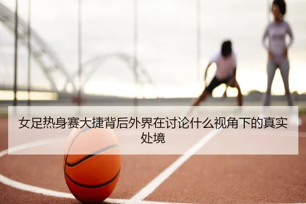 女足热身赛大捷背后外界在讨论什么视角下的真实处境